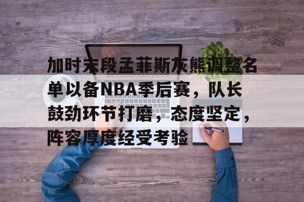 加时末段孟菲斯灰熊调整名单以备NBA季后赛，队长鼓劲环节打磨，态度坚定，阵容厚度经受考验的简单介绍