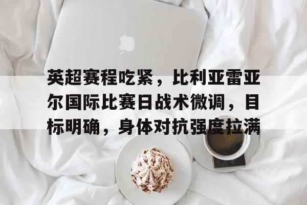 英超赛程吃紧，比利亚雷亚尔国际比赛日战术微调，目标明确，身体对抗强度拉满的简单介绍