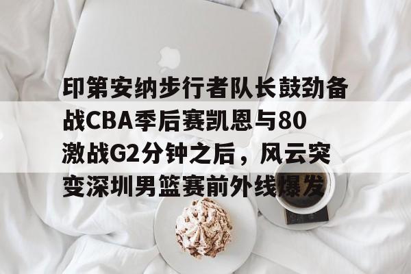 印第安纳步行者队长鼓劲备战CBA季后赛凯恩与80激战G2分钟之后，风云突变深圳男篮赛前外线爆发的简单介绍